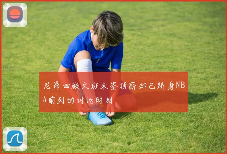 尼昂回顾文班未签顶薪却已跻身NBA前列的讨论时刻
