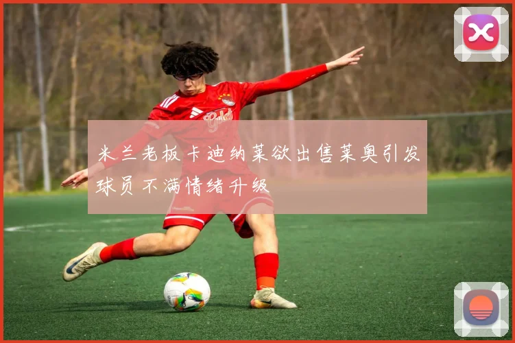 米兰老板卡迪纳莱欲出售莱奥引发球员不满情绪升级